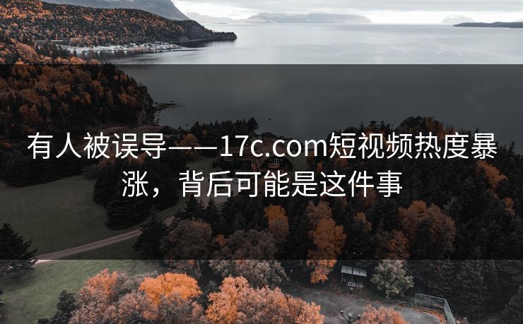 有人被误导——17c.com短视频热度暴涨，背后可能是这件事