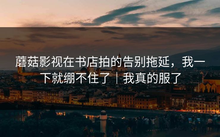 蘑菇影视在书店拍的告别拖延，我一下就绷不住了｜我真的服了