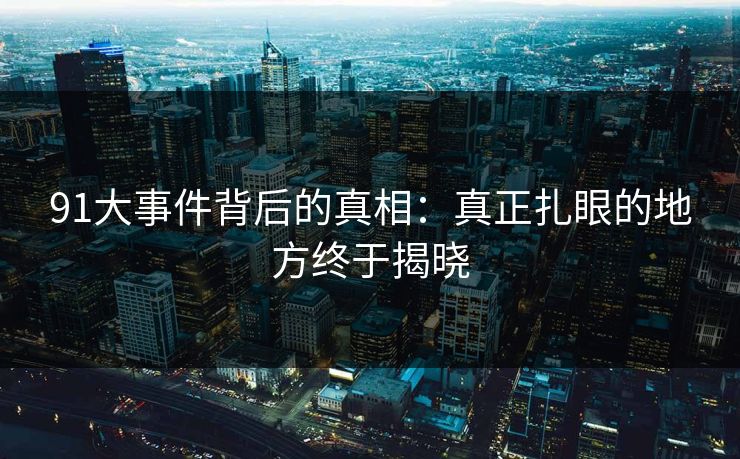 91大事件背后的真相：真正扎眼的地方终于揭晓