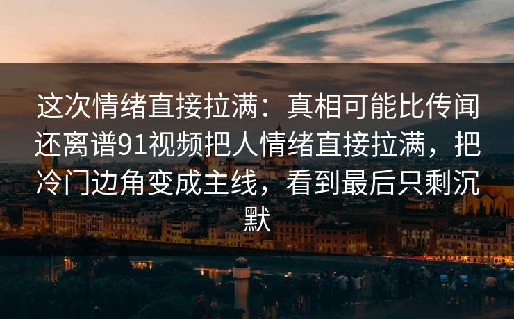 这次情绪直接拉满：真相可能比传闻还离谱91视频把人情绪直接拉满，把冷门边角变成主线，看到最后只剩沉默
